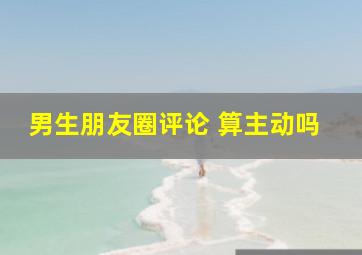 男生朋友圈评论 算主动吗